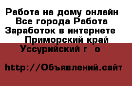 Работа на дому-онлайн - Все города Работа » Заработок в интернете   . Приморский край,Уссурийский г. о. 